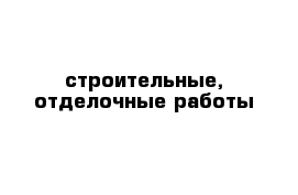 строительные, отделочные работы